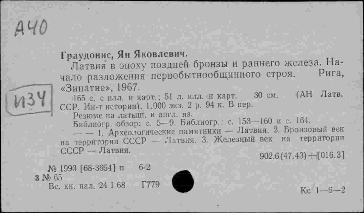 ﻿A4 о

Граудонис, Ян Яковлевич.
Латвия в эпоху поздней бронзы и раннего железа. Начало разложения первобытнообщинного строя. Рига, «Зинатне», 1967.
165 с. с илл. и карт.; 51 л. илл. и карт. 30 см. (АН Латв. ССР. Ин-т истории). 1.000 экз. 2 р. 94 к. В пер.
Резюме на латыш, и англ. яз.
Библиогр. обзор: с. 5—9. Библиогр.: с. 153— 1ь0 и с. 164.
_______1 Археологические памятники — Латвия. 2. Бронзовый век на территории СССР — Латвия. 3. Железный век на территории
СССР — Латвия.
902.6(47.43) + [0Г6.3]
№ 1993 [68-3654] п
3 № 65
Вс. кн. пал. 24 I 68
6-2
Г779
Кс 1—6—2